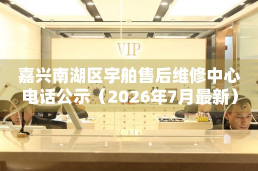 嘉兴南湖区宇舶售后维修中心电话公示（2026年7月最新）