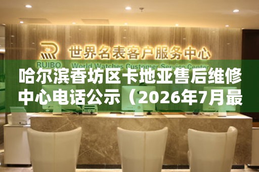 哈尔滨香坊区卡地亚售后维修中心电话公示（2026年7月最新）