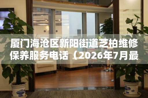 厦门海沧区新阳街道芝柏维修保养服务电话（2026年7月最新）