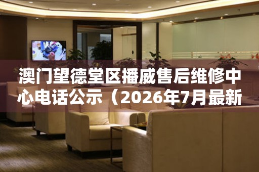 澳门望德堂区播威售后维修中心电话公示（2026年7月最新）