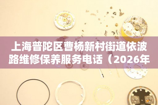 上海普陀区曹杨新村街道依波路维修保养服务电话（2026年7月最新）