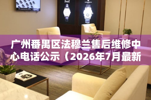 广州番禺区法穆兰售后维修中心电话公示（2026年7月最新）