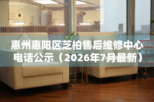 惠州惠阳区芝柏售后维修中心电话公示（2026年7月最新）