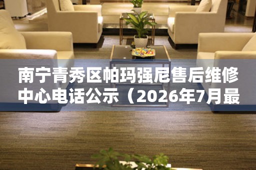南宁青秀区帕玛强尼售后维修中心电话公示（2026年7月最新）