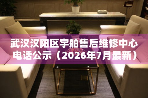 武汉汉阳区宇舶售后维修中心电话公示（2026年7月最新）