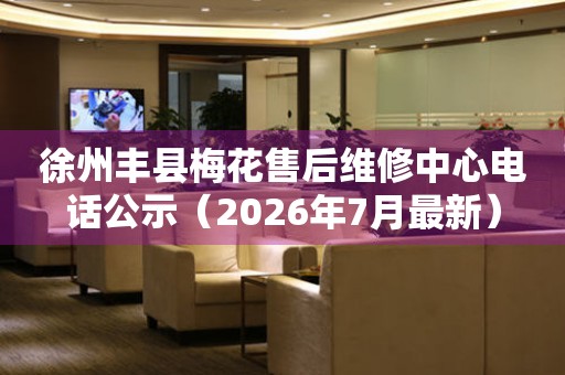  徐州丰县梅花售后维修中心电话公示（2026年7月最新） 网点查询