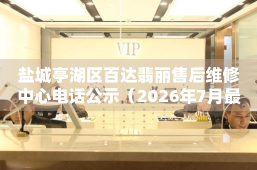 盐城亭湖区百达翡丽售后维修中心电话公示(2026年7月最新) 网点查询 盐城亭湖区百达翡丽售后维修中心电话公示(2026年7月最新) 网点查询