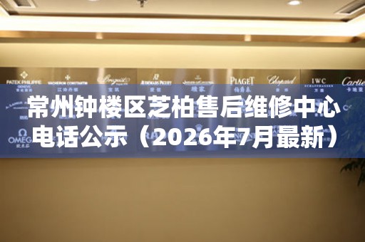 常州钟楼区芝柏售后维修中心电话公示（2026年7月最新）