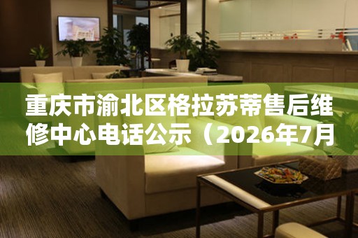 重庆市渝北区格拉苏蒂售后维修中心电话公示（2026年7月最新）