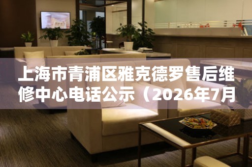 上海市青浦区雅克德罗售后维修中心电话公示（2026年7月最新）
