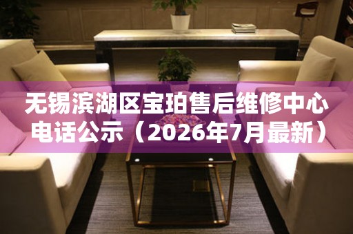 无锡滨湖区宝珀售后维修中心电话公示（2026年7月最新）
