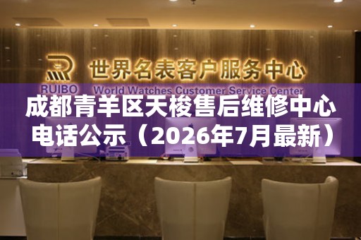 成都青羊区天梭售后维修中心电话公示（2026年7月最新）