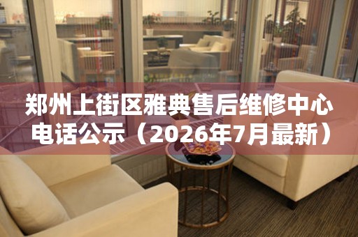 郑州上街区雅典售后维修中心电话公示（2026年7月最新）