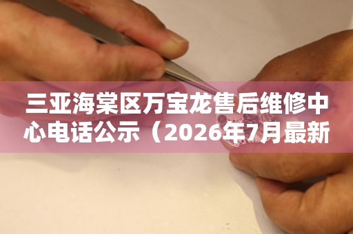 三亚海棠区万宝龙售后维修中心电话公示（2026年7月最新）