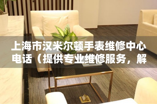 上海市汉米尔顿手表维修中心电话（提供专业维修服务，解决您的手表难题）