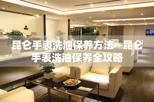  昆仑手表洗油保养方法--昆仑手表洗油保养全攻略 手表维修知识库