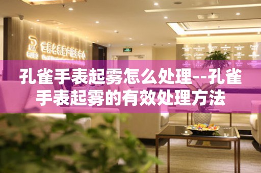  孔雀手表起雾怎么处理--孔雀手表起雾的有效处理方法 手表维修知识库