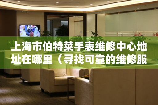 上海市伯特莱手表维修中心地址在哪里（寻找可靠的维修服务）