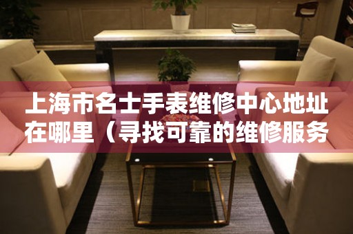 上海市名士手表维修中心地址在哪里（寻找可靠的维修服务不迷路）