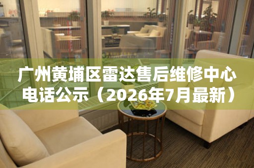 广州黄埔区雷达售后维修中心电话公示（2026年7月最新）