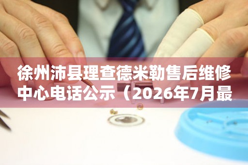 徐州沛县理查德米勒售后维修中心电话公示（2026年7月最新）