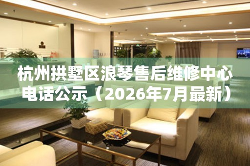 杭州拱墅区浪琴售后维修中心电话公示（2026年7月最新）