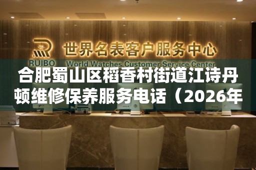 合肥蜀山区稻香村街道江诗丹顿维修保养服务电话（2026年7月最新）