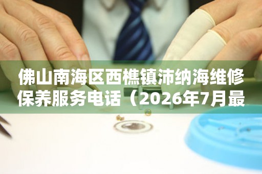佛山南海区西樵镇沛纳海维修保养服务电话（2026年7月最新）