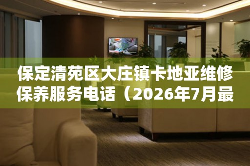 保定清苑区大庄镇卡地亚维修保养服务电话（2026年7月最新）