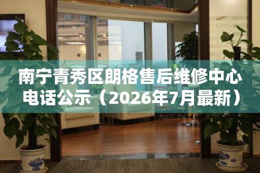 南宁青秀区朗格售后维修中心电话公示（2026年7月最新）