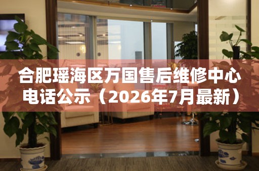 合肥瑶海区万国售后维修中心电话公示（2026年7月最新）