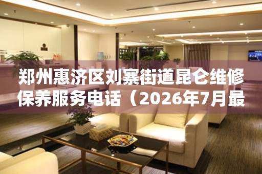 郑州惠济区刘寨街道昆仑维修保养服务电话（2026年7月最新）
