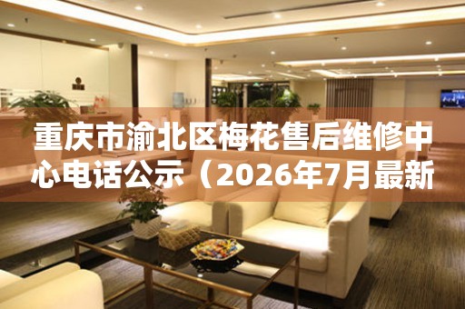 重庆市渝北区梅花售后维修中心电话公示（2026年7月最新）