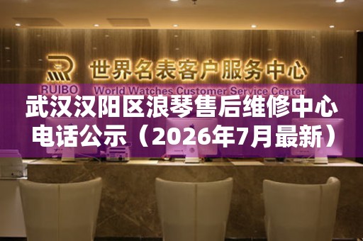 武汉汉阳区浪琴售后维修中心电话公示（2026年7月最新）