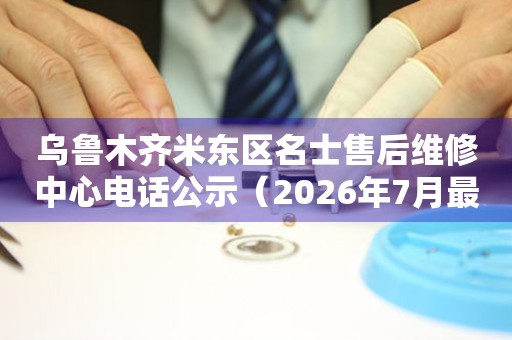 乌鲁木齐米东区名士售后维修中心电话公示（2026年7月最新）