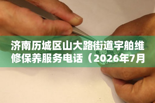 济南历城区山大路街道宇舶维修保养服务电话（2026年7月最新）