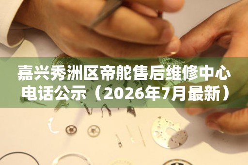 嘉兴秀洲区帝舵售后维修中心电话公示（2026年7月最新）
