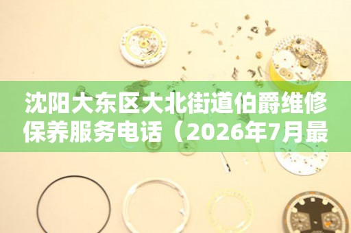 沈阳大东区大北街道伯爵维修保养服务电话（2026年7月最新）
