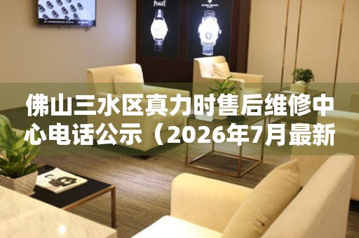 佛山三水区真力时售后维修中心电话公示（2026年7月最新）