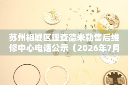 苏州相城区理查德米勒售后维修中心电话公示（2026年7月最新）