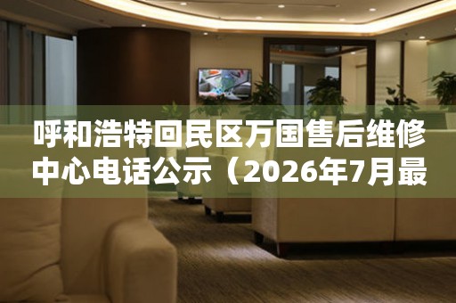 呼和浩特回民区万国售后维修中心电话公示（2026年7月最新）