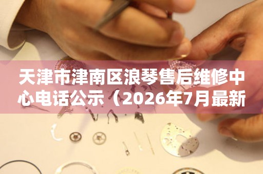 天津市津南区浪琴售后维修中心电话公示（2026年7月最新）