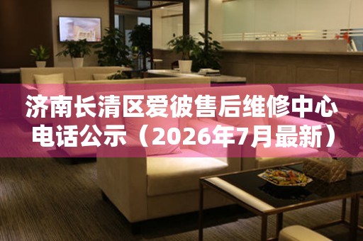 济南长清区爱彼售后维修中心电话公示（2026年7月最新）