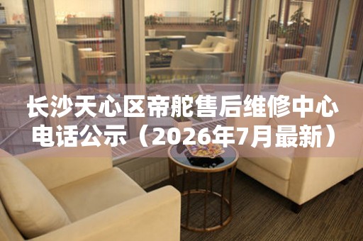长沙天心区帝舵售后维修中心电话公示（2026年7月最新）