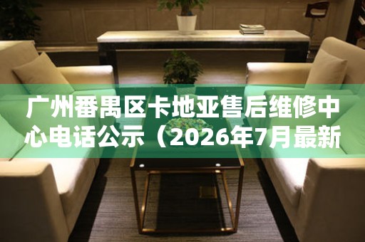 广州番禺区卡地亚售后维修中心电话公示（2026年7月最新）