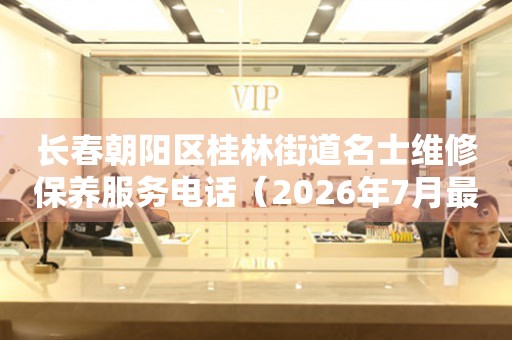 长春朝阳区桂林街道名士维修保养服务电话（2026年7月最新）
