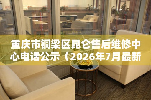 重庆市铜梁区昆仑售后维修中心电话公示（2026年7月最新）