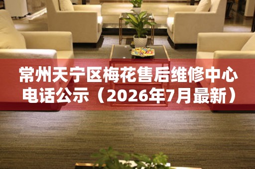 常州天宁区梅花售后维修中心电话公示（2026年7月最新）