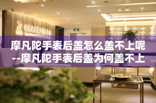  摩凡陀手表后盖怎么盖不上呢--摩凡陀手表后盖为何盖不上？ 手表维修知识库