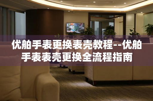  优舶手表更换表壳教程--优舶手表表壳更换全流程指南 手表维修知识库